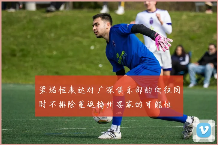 梁诺恒表达对广深俱乐部的向往同时不排除重返梅州客家的可能性