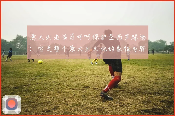 意大利老演员呼吁保护圣西罗球场：它是整个意大利文化的象征与骄傲