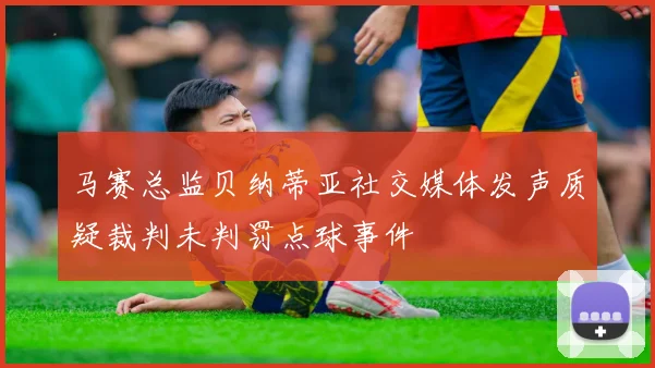 马赛总监贝纳蒂亚社交媒体发声质疑裁判未判罚点球事件