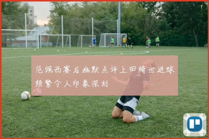 范佩西赛后幽默点评上田绮世进球频繁令人印象深刻