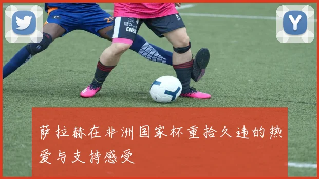 萨拉赫在非洲国家杯重拾久违的热爱与支持感受