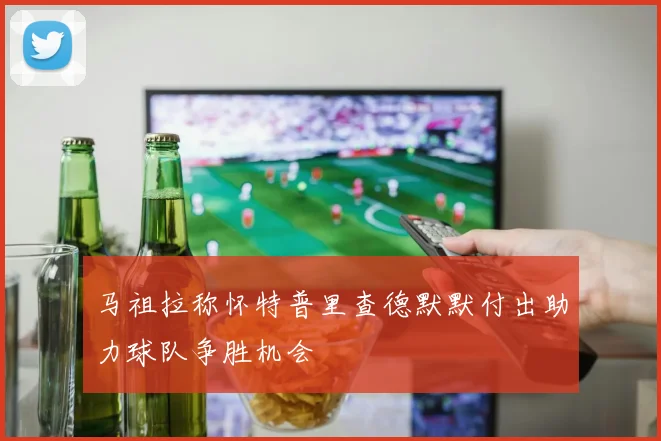 马祖拉称怀特普里查德默默付出助力球队争胜机会