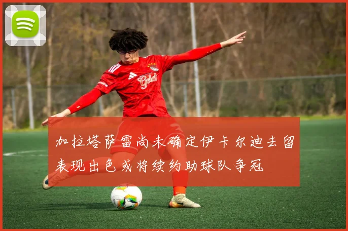 加拉塔萨雷尚未确定伊卡尔迪去留表现出色或将续约助球队争冠