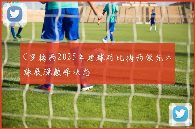 C罗梅西2025年进球对比梅西领先六球展现巅峰状态