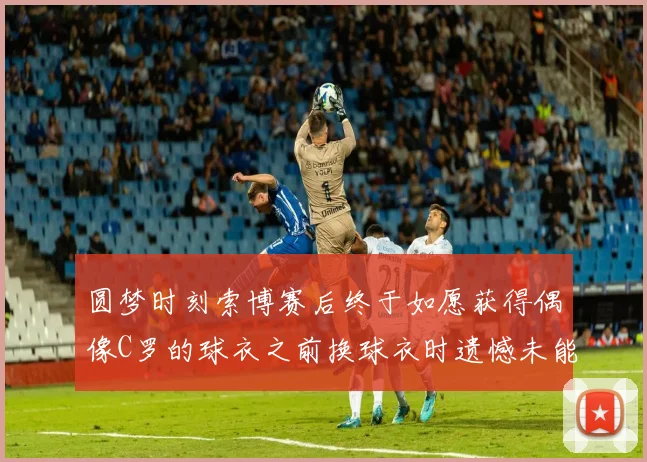 圆梦时刻索博赛后终于如愿获得偶像C罗的球衣之前换球衣时遗憾未能成功