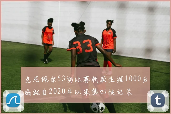 克尼佩尔53场比赛斩获生涯1000分成就自2020年以来第四快记录