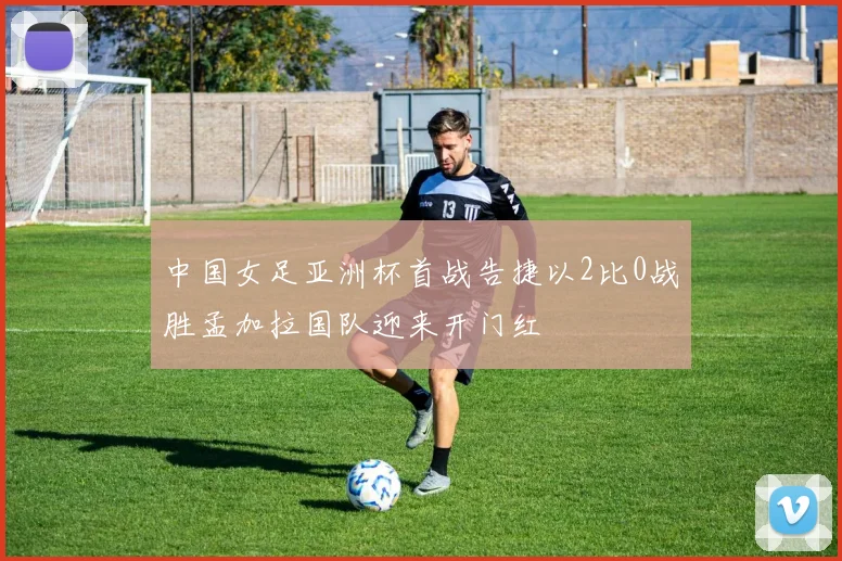 中国女足亚洲杯首战告捷以2比0战胜孟加拉国队迎来开门红