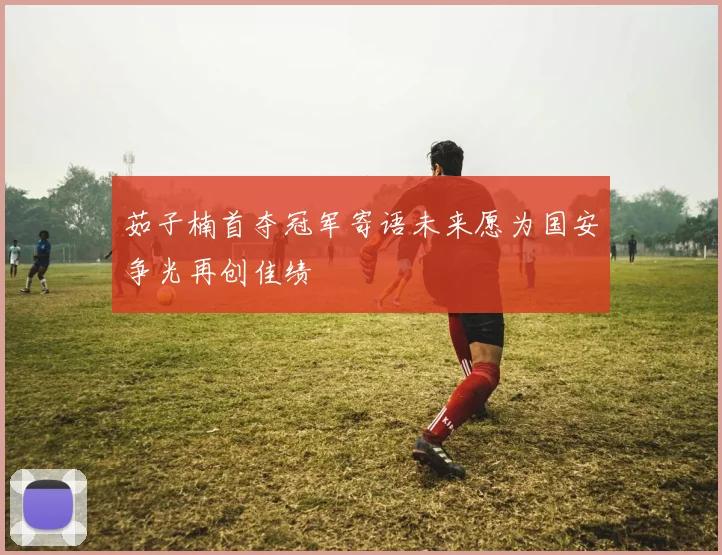 茹子楠首夺冠军寄语未来愿为国安争光再创佳绩