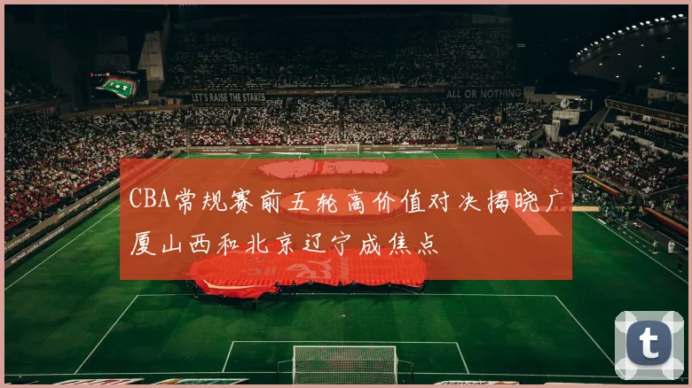 CBA常规赛前五轮高价值对决揭晓广厦山西和北京辽宁成焦点