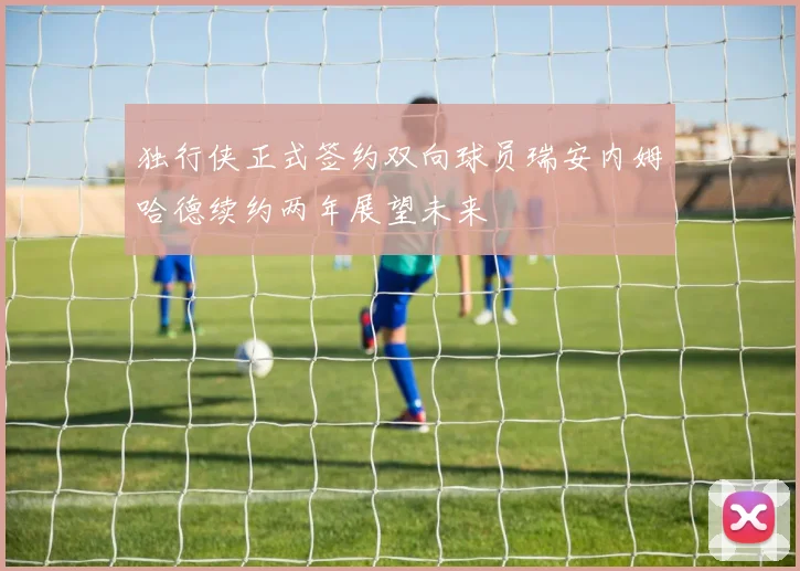 独行侠正式签约双向球员瑞安内姆哈德续约两年展望未来
