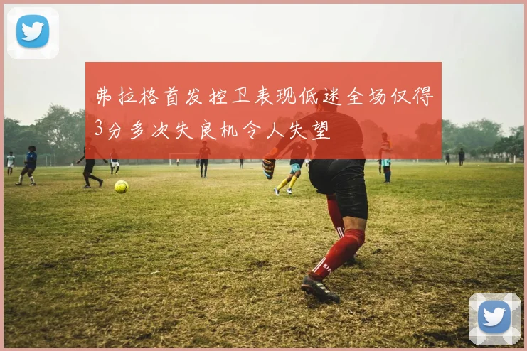 弗拉格首发控卫表现低迷全场仅得3分多次失良机令人失望