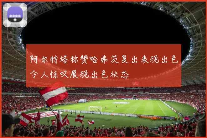 阿尔特塔称赞哈弗茨复出表现出色令人惊叹展现出色状态