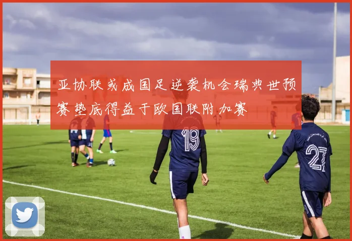 亚协联或成国足逆袭机会瑞典世预赛垫底得益于欧国联附加赛