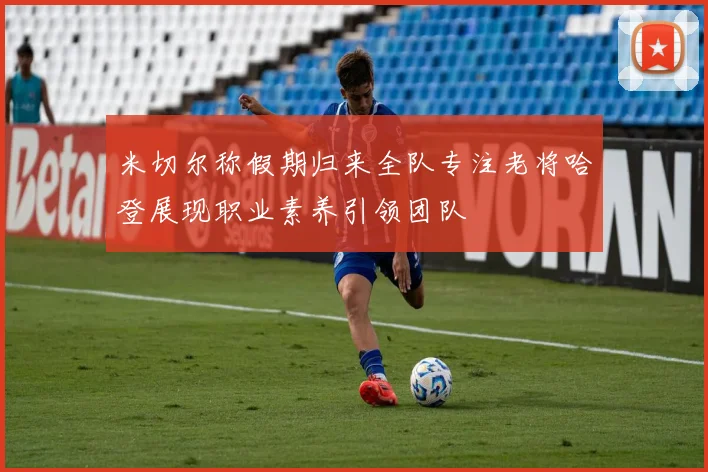 米切尔称假期归来全队专注老将哈登展现职业素养引领团队