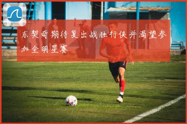 东契奇期待复出战独行侠并渴望参加全明星赛