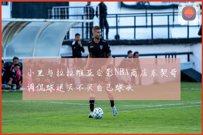 小里与拉拉维亚合影NBA商店东契奇调侃球迷买不买自己球衣