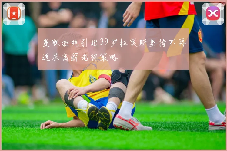 曼联拒绝引进39岁拉莫斯坚持不再追求高薪老将策略